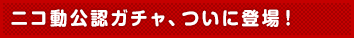 ニコ動公認ガチャ、ついに登場!