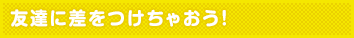友達に差をつけちゃおう!