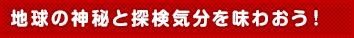 地球の神秘と探検気分を味わおう!