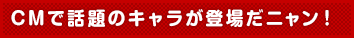 CMで話題のキャラが登場だニャン!
