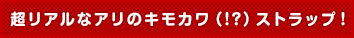 超リアルなアリのキモカワ(!?)ストラップ!