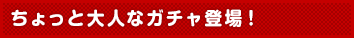 ちょっと大人なガチャ登場!