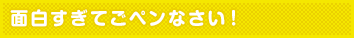 面白すぎてごペンなさい!