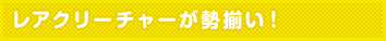 レアクリーチャーが勢揃い!