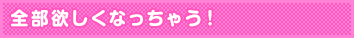 全部欲しくなっちゃう!