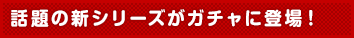 話題の新シリーズがガチャに登場!