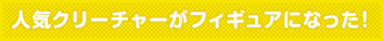 人気クリーチャーがフィギュアになった!