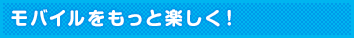 モバイルをもっと楽しく!
