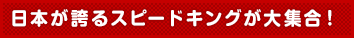 日本が誇るスピードキングが大集合!